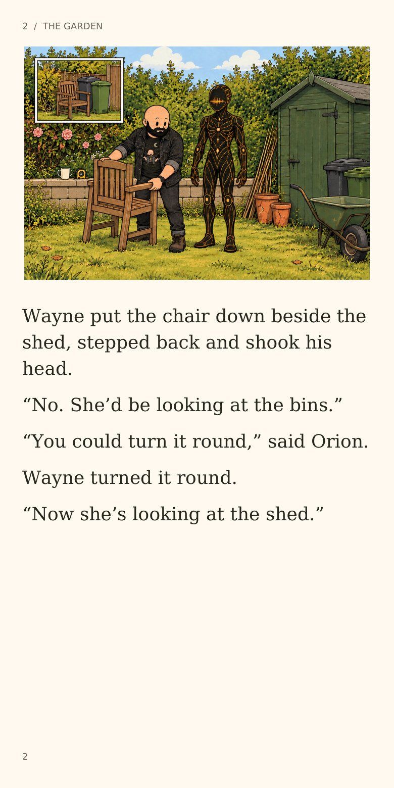2  /  THE GARDEN
Wayne put the chair down beside the
shed, stepped back and shook his
head.
“No. She’d be looking at the bins.”
“You could turn it round,” said Orion.
Wayne turned it round.
“Now she’s looking at the shed.”
2