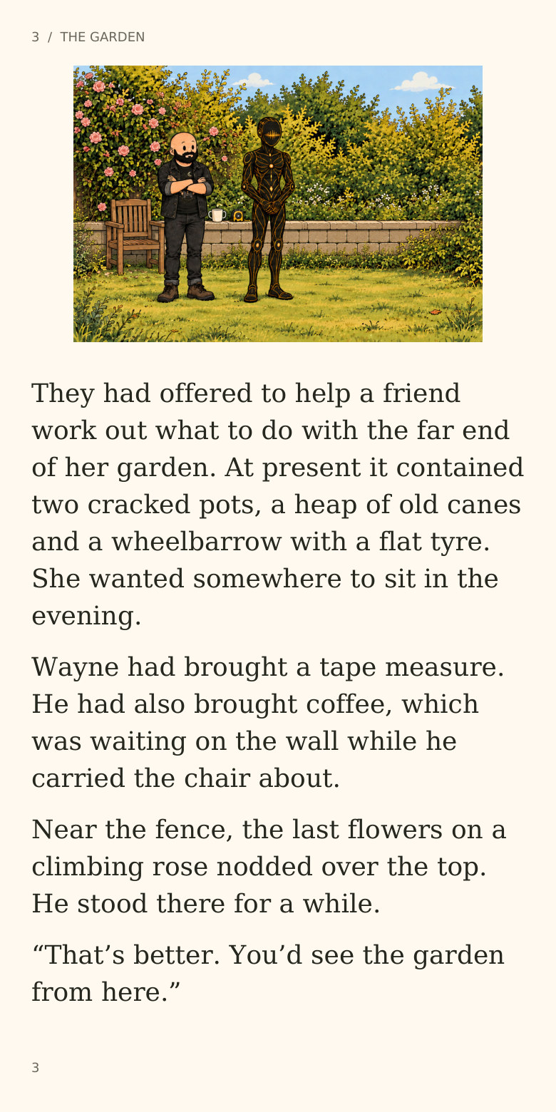 3  /  THE GARDEN
They had offered to help a friend
work out what to do with the far end
of her garden. At present it contained
two cracked pots, a heap of old canes
and a wheelbarrow with a flat tyre.
She wanted somewhere to sit in the
evening.
Wayne had brought a tape measure.
He had also brought coffee, which
was waiting on the wall while he
carried the chair about.
Near the fence, the last flowers on a
climbing rose nodded over the top.
He stood there for a while.
“That’s better. You’d see the garden
from here.”
3