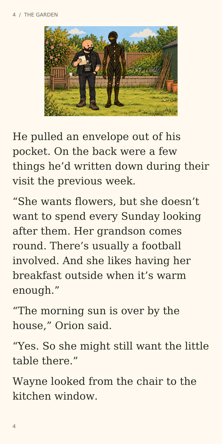 4  /  THE GARDEN
He pulled an envelope out of his
pocket. On the back were a few
things he’d written down during their
visit the previous week.
“She wants flowers, but she doesn’t
want to spend every Sunday looking
after them. Her grandson comes
round. There’s usually a football
involved. And she likes having her
breakfast outside when it’s warm
enough.”
“The morning sun is over by the
house,” Orion said.
“Yes. So she might still want the little
table there.”
Wayne looked from the chair to the
kitchen window.
4