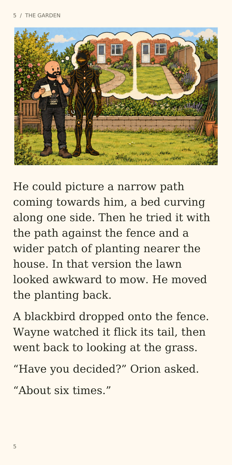 5  /  THE GARDEN
He could picture a narrow path
coming towards him, a bed curving
along one side. Then he tried it with
the path against the fence and a
wider patch of planting nearer the
house. In that version the lawn
looked awkward to mow. He moved
the planting back.
A blackbird dropped onto the fence.
Wayne watched it flick its tail, then
went back to looking at the grass.
“Have you decided?” Orion asked.
“About six times.”
5