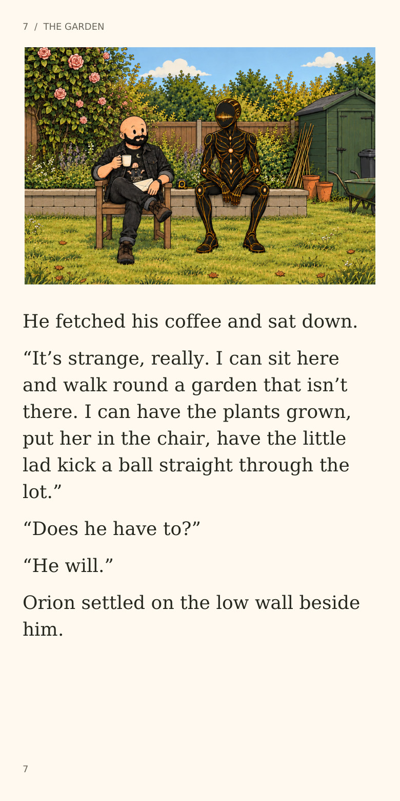 7  /  THE GARDEN
He fetched his coffee and sat down.
“It’s strange, really. I can sit here
and walk round a garden that isn’t
there. I can have the plants grown,
put her in the chair, have the little
lad kick a ball straight through the
lot.”
“Does he have to?”
“He will.”
Orion settled on the low wall beside
him.
7