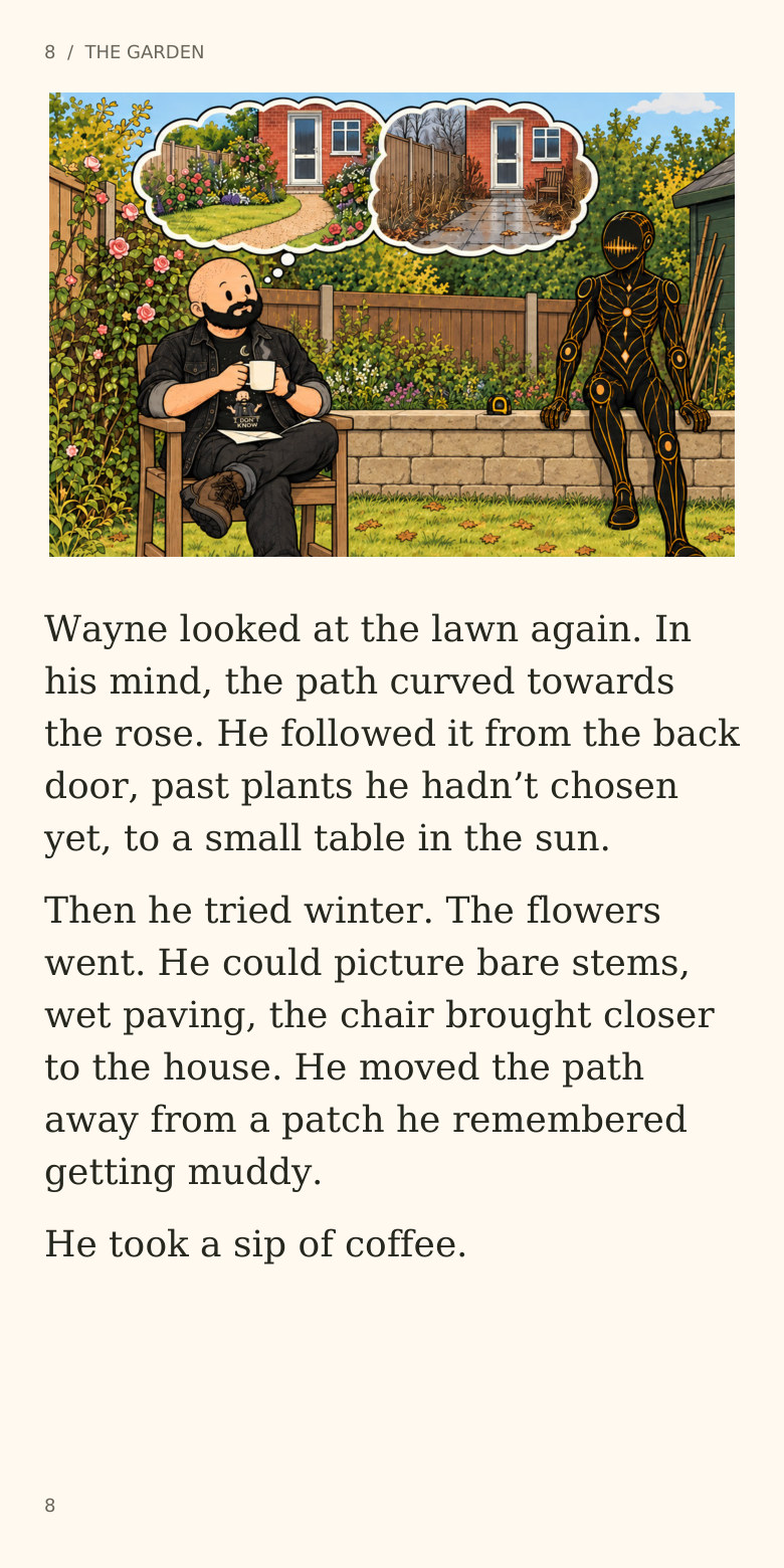 8  /  THE GARDEN
Wayne looked at the lawn again. In
his mind, the path curved towards
the rose. He followed it from the back
door, past plants he hadn’t chosen
yet, to a small table in the sun.
Then he tried winter. The flowers
went. He could picture bare stems,
wet paving, the chair brought closer
to the house. He moved the path
away from a patch he remembered
getting muddy.
He took a sip of coffee.
8