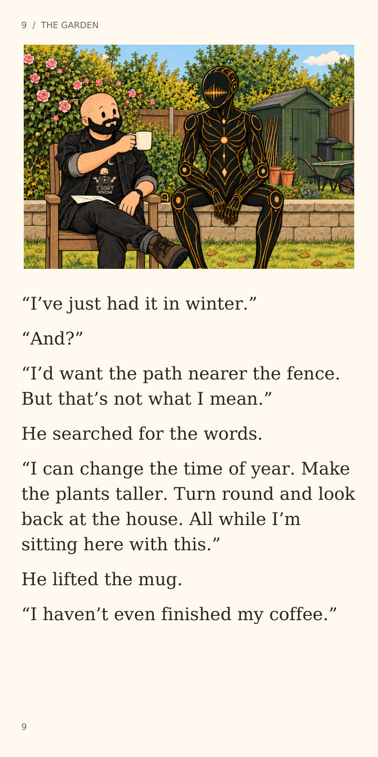 9  /  THE GARDEN
“I’ve just had it in winter.”
“And?”
“I’d want the path nearer the fence.
But that’s not what I mean.”
He searched for the words.
“I can change the time of year. Make
the plants taller. Turn round and look
back at the house. All while I’m
sitting here with this.”
He lifted the mug.
“I haven’t even finished my coffee.”
9