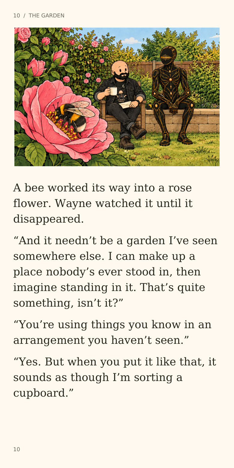 10  /  THE GARDEN
A bee worked its way into a rose
flower. Wayne watched it until it
disappeared.
“And it needn’t be a garden I’ve seen
somewhere else. I can make up a
place nobody’s ever stood in, then
imagine standing in it. That’s quite
something, isn’t it?”
“You’re using things you know in an
arrangement you haven’t seen.”
“Yes. But when you put it like that, it
sounds as though I’m sorting a
cupboard.”
10