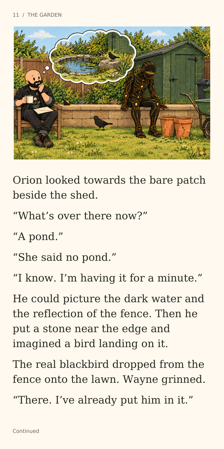 11  /  THE GARDEN
Orion looked towards the bare patch
beside the shed.
“What’s over there now?”
“A pond.”
“She said no pond.”
“I know. I’m having it for a minute.”
He could picture the dark water and
the reflection of the fence. Then he
put a stone near the edge and
imagined a bird landing on it.
The real blackbird dropped from the
fence onto the lawn. Wayne grinned.
“There. I’ve already put him in it.”
Continued