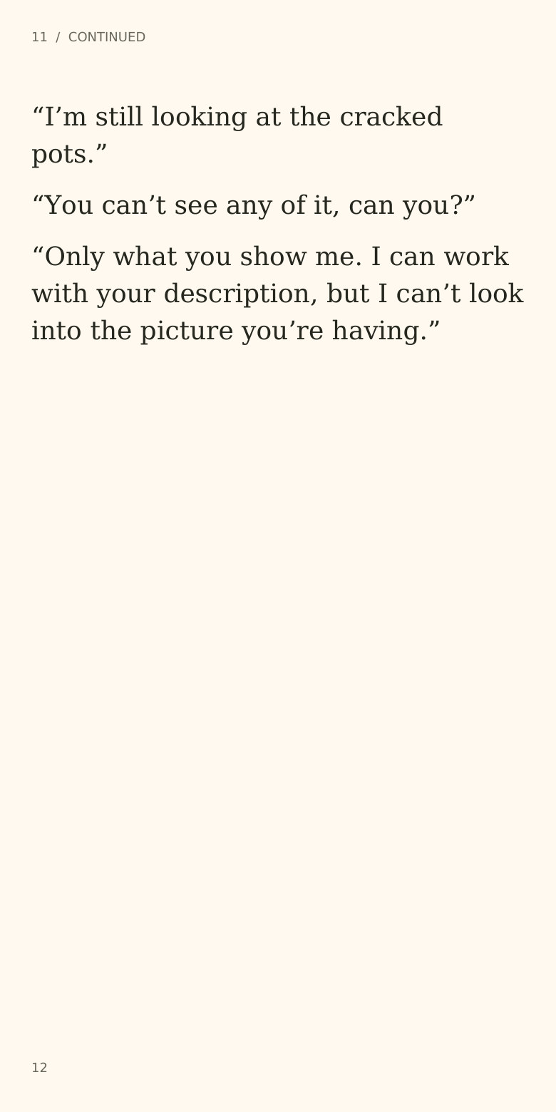 11  /  CONTINUED
“I’m still looking at the cracked
pots.”
“You can’t see any of it, can you?”
“Only what you show me. I can work
with your description, but I can’t look
into the picture you’re having.”
12