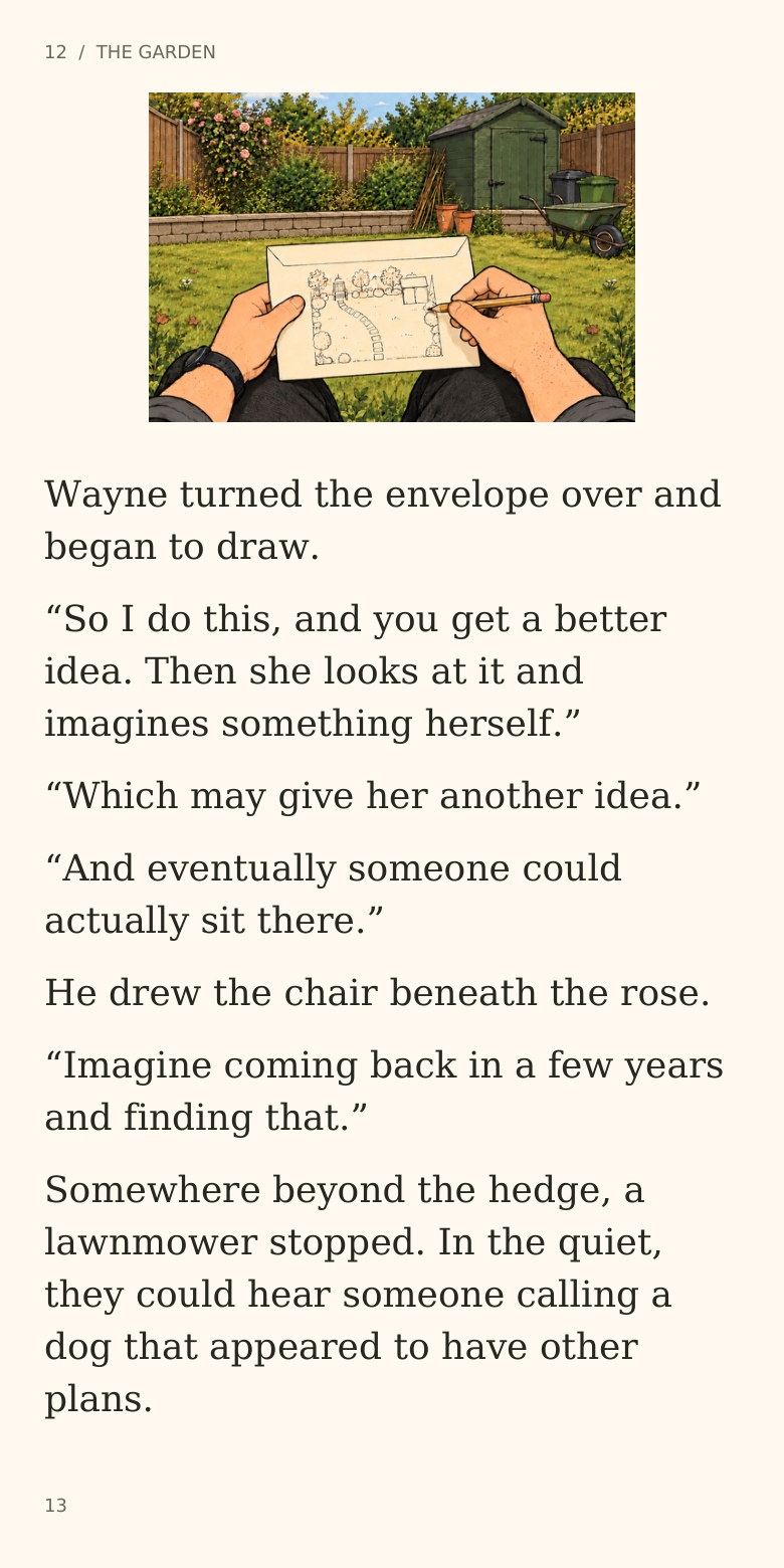12  /  THE GARDEN
Wayne turned the envelope over and
began to draw.
“So I do this, and you get a better
idea. Then she looks at it and
imagines something herself.”
“Which may give her another idea.”
“And eventually someone could
actually sit there.”
He drew the chair beneath the rose.
“Imagine coming back in a few years
and finding that.”
Somewhere beyond the hedge, a
lawnmower stopped. In the quiet,
they could hear someone calling a
dog that appeared to have other
plans.
13