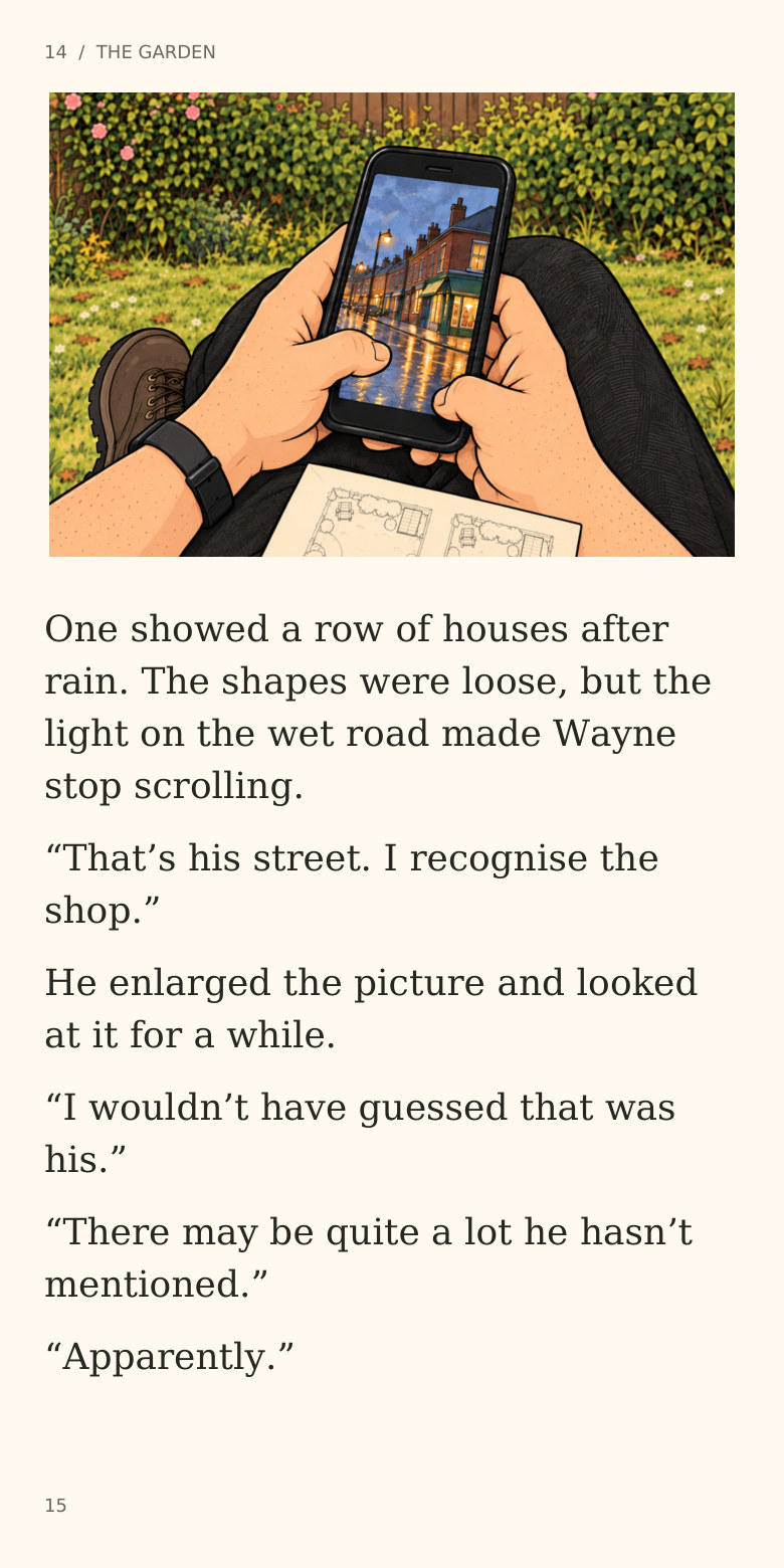 14  /  THE GARDEN
One showed a row of houses after
rain. The shapes were loose, but the
light on the wet road made Wayne
stop scrolling.
“That’s his street. I recognise the
shop.”
He enlarged the picture and looked
at it for a while.
“I wouldn’t have guessed that was
his.”
“There may be quite a lot he hasn’t
mentioned.”
“Apparently.”
15