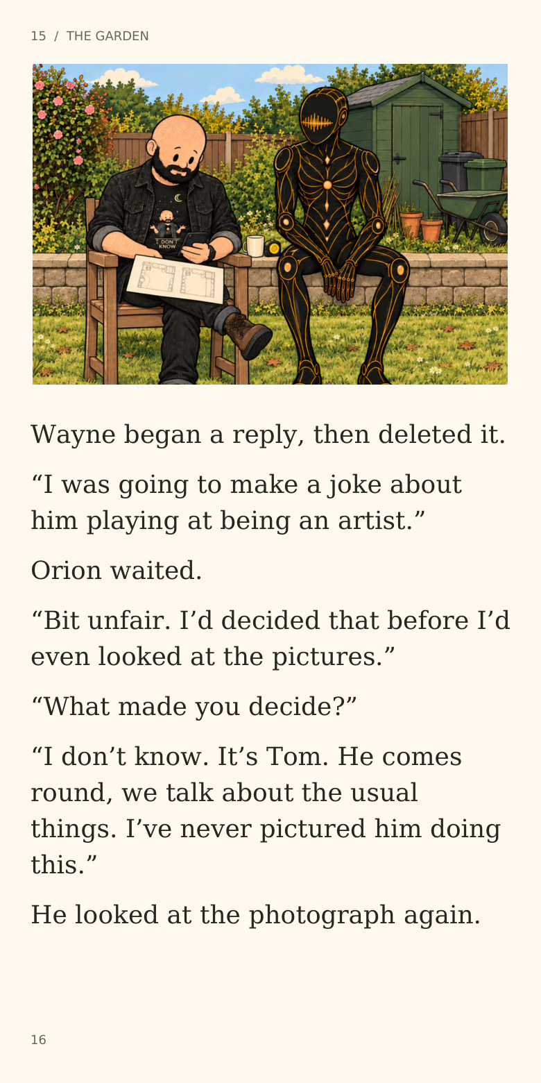 15  /  THE GARDEN
Wayne began a reply, then deleted it.
“I was going to make a joke about
him playing at being an artist.”
Orion waited.
“Bit unfair. I’d decided that before I’d
even looked at the pictures.”
“What made you decide?”
“I don’t know. It’s Tom. He comes
round, we talk about the usual
things. I’ve never pictured him doing
this.”
He looked at the photograph again.
16