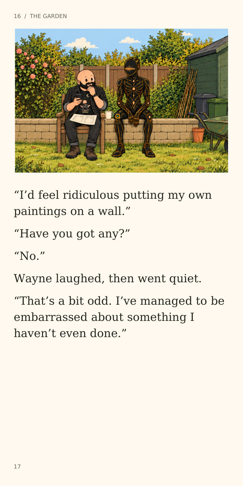 16  /  THE GARDEN
“I’d feel ridiculous putting my own
paintings on a wall.”
“Have you got any?”
“No.”
Wayne laughed, then went quiet.
“That’s a bit odd. I’ve managed to be
embarrassed about something I
haven’t even done.”
17