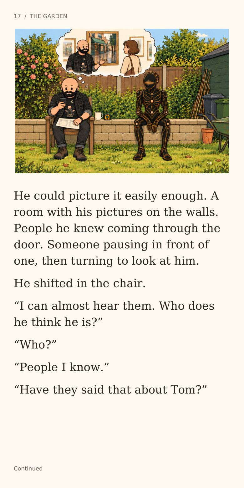 17  /  THE GARDEN
He could picture it easily enough. A
room with his pictures on the walls.
People he knew coming through the
door. Someone pausing in front of
one, then turning to look at him.
He shifted in the chair.
“I can almost hear them. Who does
he think he is?”
“Who?”
“People I know.”
“Have they said that about Tom?”
Continued