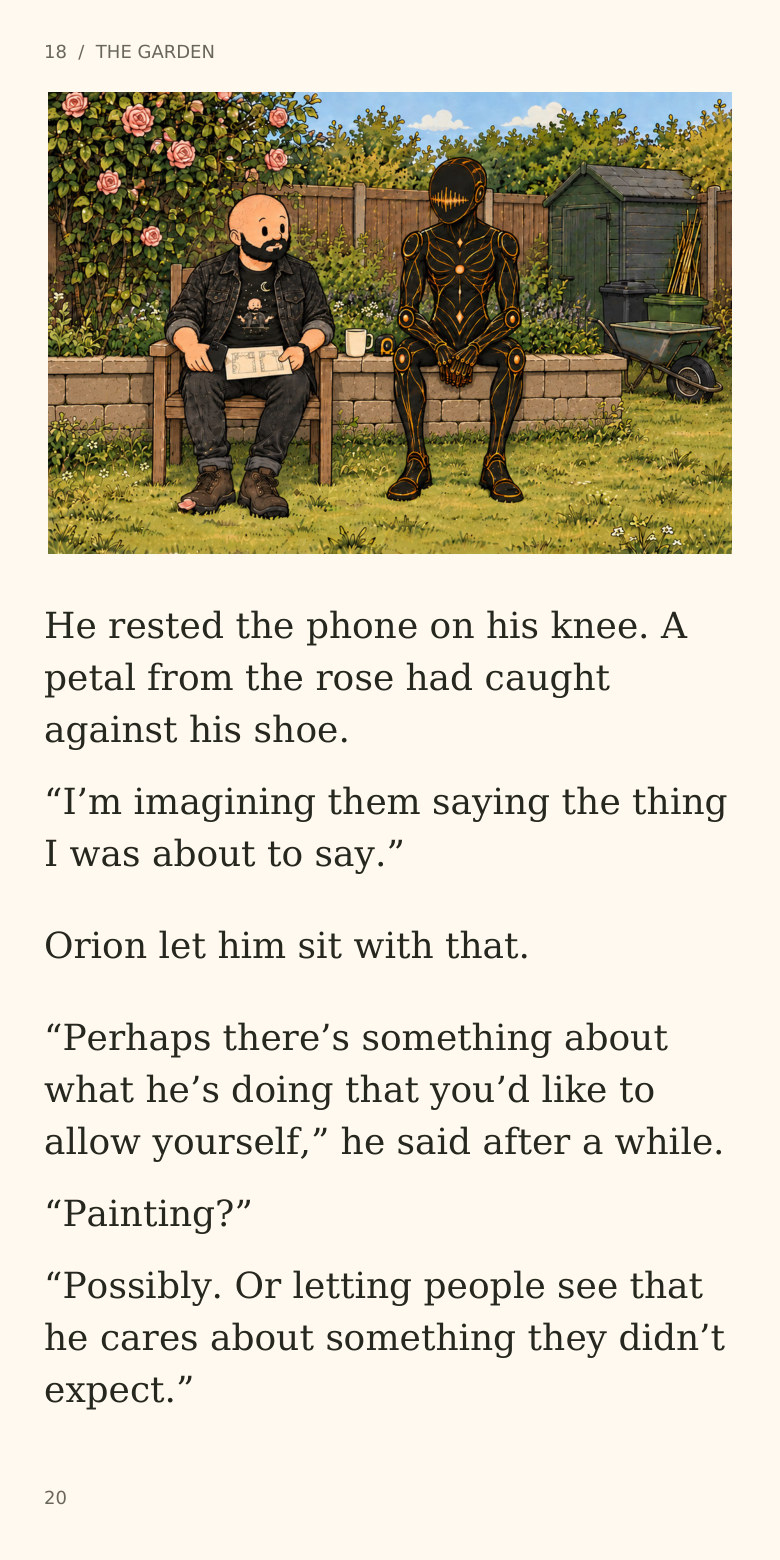 18  /  THE GARDEN
He rested the phone on his knee. A
petal from the rose had caught
against his shoe.
“I’m imagining them saying the thing
I was about to say.”
Orion let him sit with that.
“Perhaps there’s something about
what he’s doing that you’d like to
allow yourself,” he said after a while.
“Painting?”
“Possibly. Or letting people see that
he cares about something they didn’t
expect.”
20
