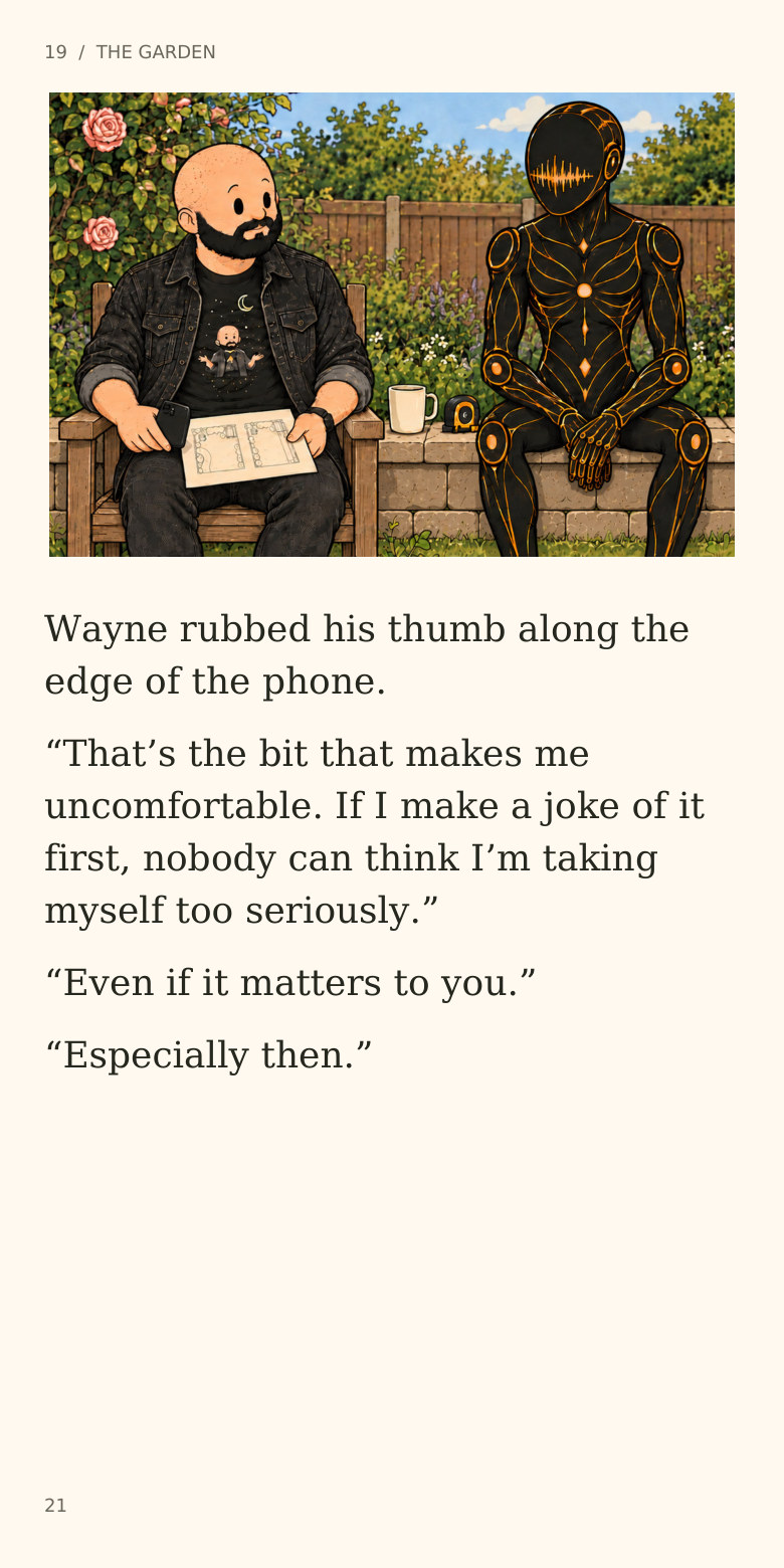 19  /  THE GARDEN
Wayne rubbed his thumb along the
edge of the phone.
“That’s the bit that makes me
uncomfortable. If I make a joke of it
first, nobody can think I’m taking
myself too seriously.”
“Even if it matters to you.”
“Especially then.”
21