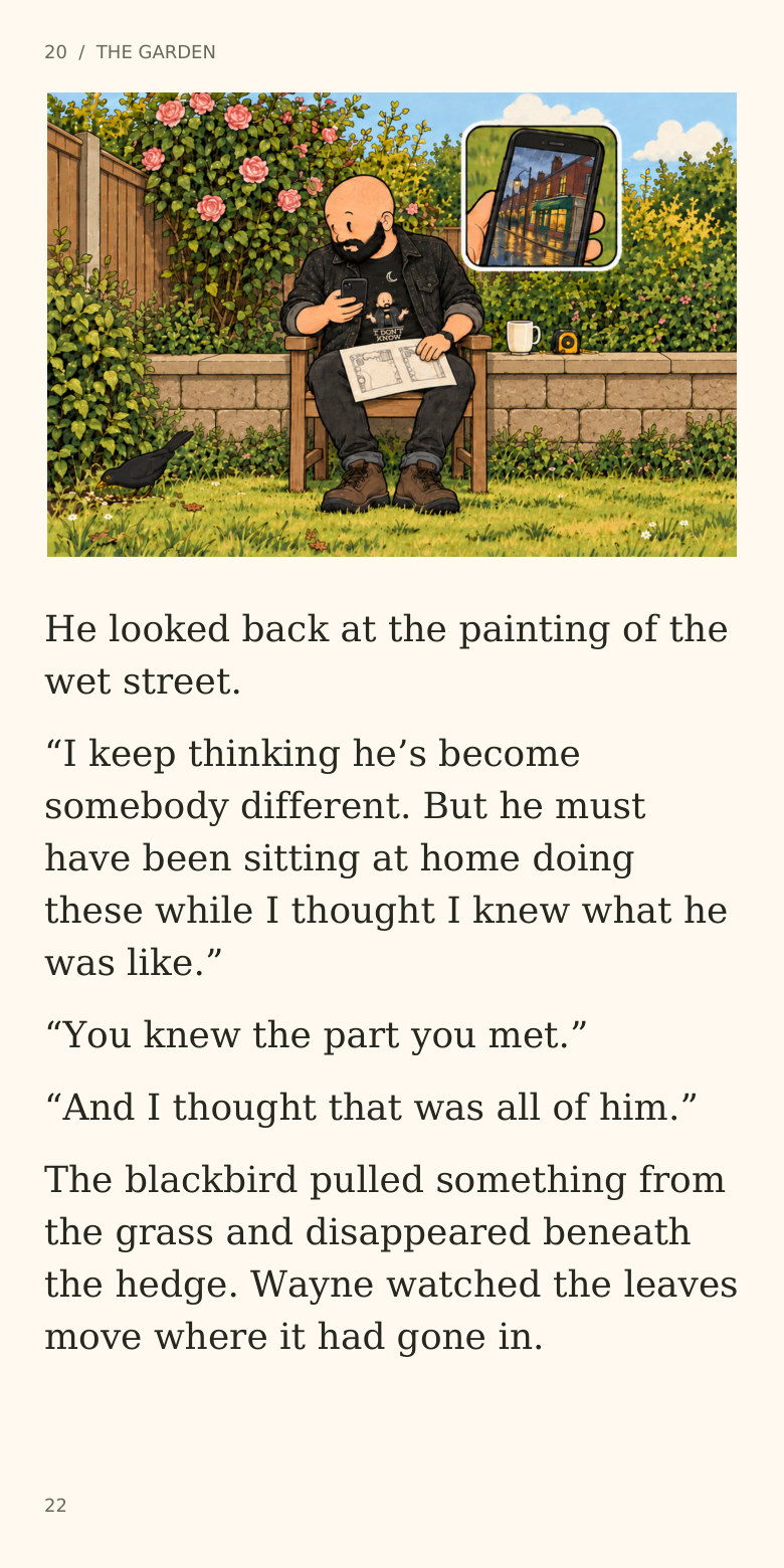 20  /  THE GARDEN
He looked back at the painting of the
wet street.
“I keep thinking he’s become
somebody different. But he must
have been sitting at home doing
these while I thought I knew what he
was like.”
“You knew the part you met.”
“And I thought that was all of him.”
The blackbird pulled something from
the grass and disappeared beneath
the hedge. Wayne watched the leaves
move where it had gone in.
22