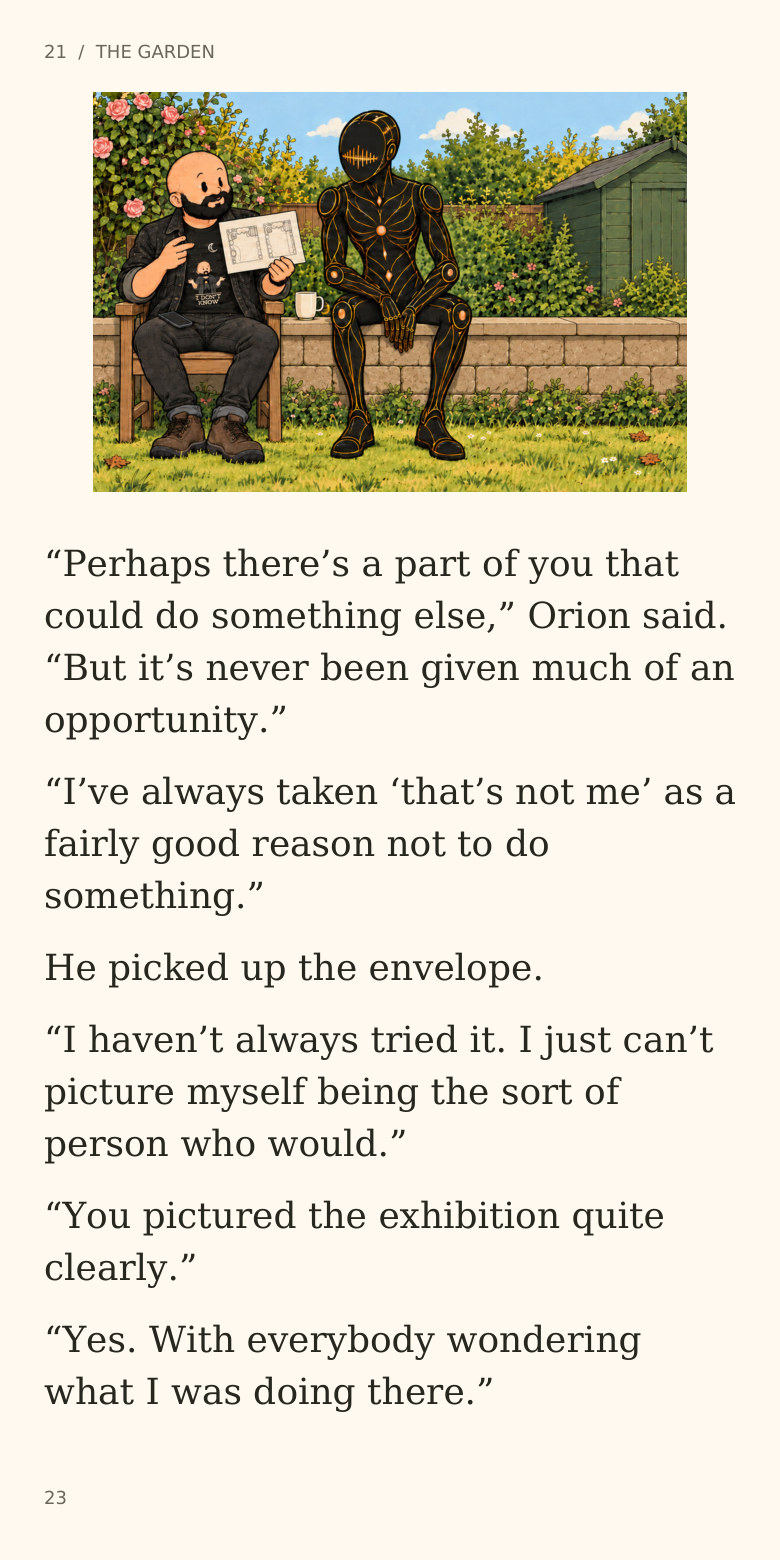 21  /  THE GARDEN
“Perhaps there’s a part of you that
could do something else,” Orion said.
“But it’s never been given much of an
opportunity.”
“I’ve always taken ‘that’s not me’ as a
fairly good reason not to do
something.”
He picked up the envelope.
“I haven’t always tried it. I just can’t
picture myself being the sort of
person who would.”
“You pictured the exhibition quite
clearly.”
“Yes. With everybody wondering
what I was doing there.”
23