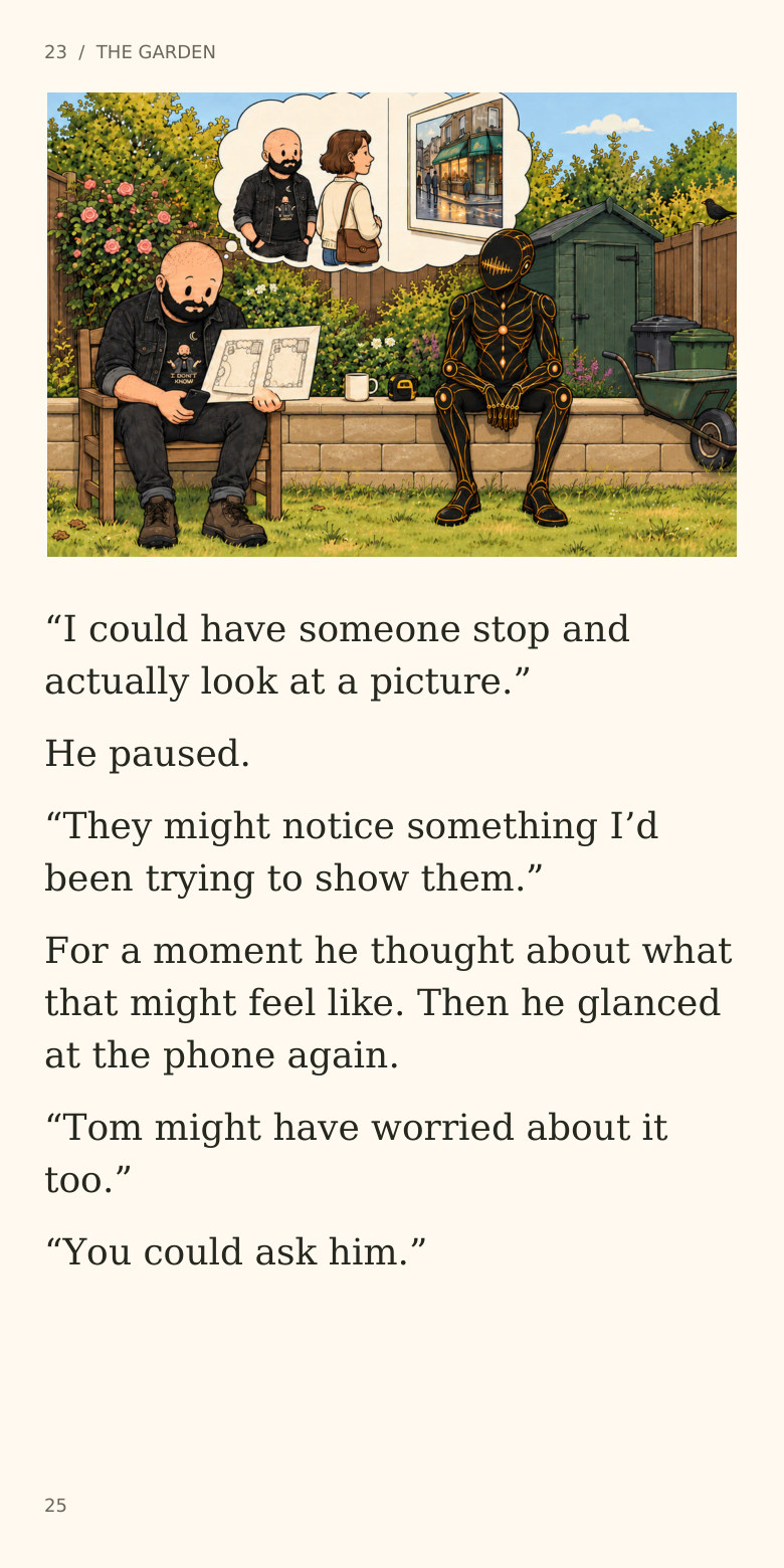 23  /  THE GARDEN
“I could have someone stop and
actually look at a picture.”
He paused.
“They might notice something I’d
been trying to show them.”
For a moment he thought about what
that might feel like. Then he glanced
at the phone again.
“Tom might have worried about it
too.”
“You could ask him.”
25