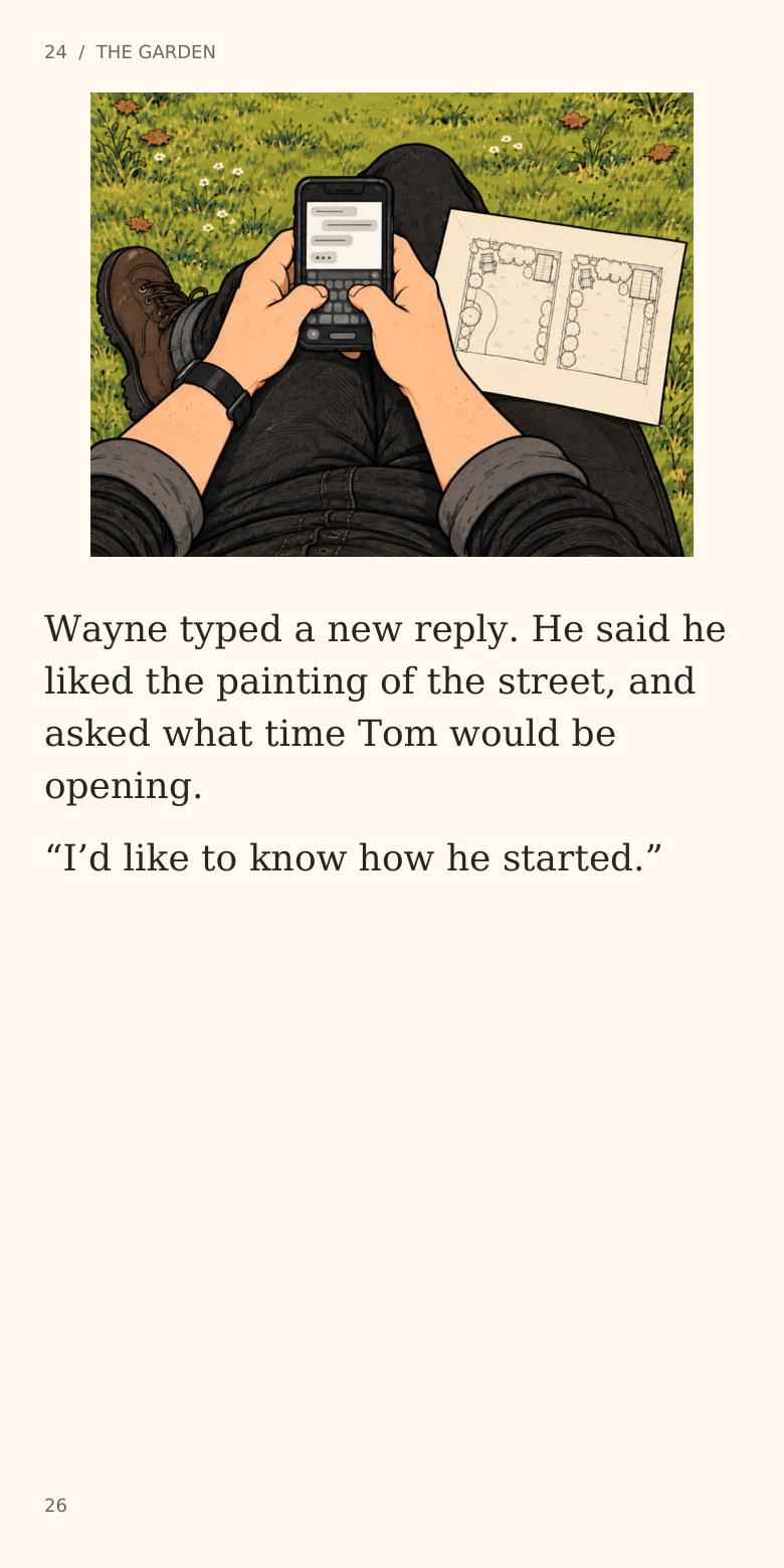 24  /  THE GARDEN
Wayne typed a new reply. He said he
liked the painting of the street, and
asked what time Tom would be
opening.
“I’d like to know how he started.”
26