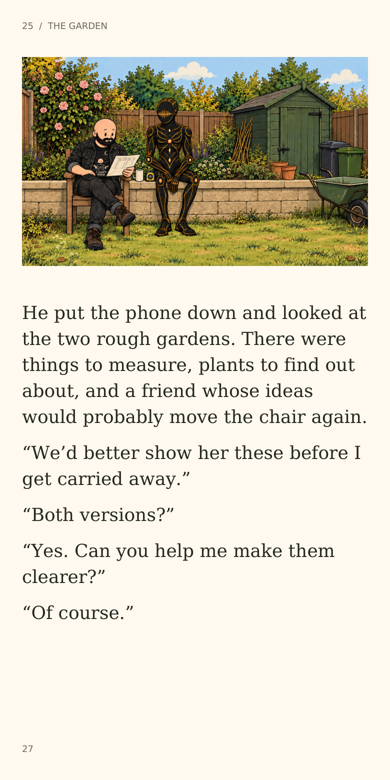 25  /  THE GARDEN
He put the phone down and looked at
the two rough gardens. There were
things to measure, plants to find out
about, and a friend whose ideas
would probably move the chair again.
“We’d better show her these before I
get carried away.”
“Both versions?”
“Yes. Can you help me make them
clearer?”
“Of course.”
27
