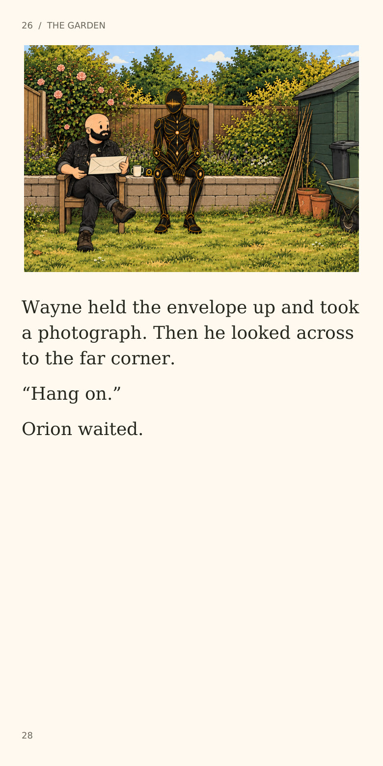 26  /  THE GARDEN
Wayne held the envelope up and took
a photograph. Then he looked across
to the far corner.
“Hang on.”
Orion waited.
28
